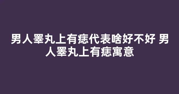 男人睪丸上有痣代表啥好不好 男人睪丸上有痣寓意